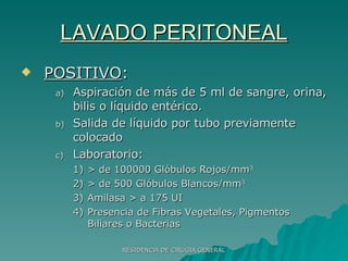 LAVADO PERITONEAL POSITIVO : Aspiración de más de 5 ml de sangre, orina, bilis o líquido entérico. Salida de líquido por tubo previamente colocado Laboratorio: > de 100000 Glóbulos Rojos/mm 3 > de 500 Glóbulos Blancos/mm 3 Amilasa > a 175 UI Presencia de Fibras Vegetales, Pigmentos Biliares o Bacterias 