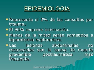 EPIDEMIOLOGIA Representa el 2% de las consultas por trauma. El 90% requiere internación. Menos de la mitad serán sometidos a laparotomía exploradora. Las lesiones abdominales no reconocidas son la causa de muerte prevenible postraumática más frecuente. 