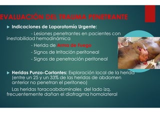 EVALUACIÓN DEL TRAUMA PENETRANTE
Indicaciones de Laparotomía Urgente:
- Lesiones penetrantes en pacientes con
inestabilidad hemodinámica
- Herida de Arma de Fuego
- Signos de Irritación peritoneal
- Signos de penetración peritoneal
- Signos de penetración peritoneal
Heridas Punzo-Cortantes: Exploración local de la herida
(entre un 25 y un 33% de las heridas de abdomen
anterior no penetran el peritoneo)
Las heridas toracoabdominales
frecuentemente dañan el diafragma
EVALUACIÓN DEL TRAUMA PENETRANTE
Indicaciones de Laparotomía Urgente:
Lesiones penetrantes en pacientes con
Arma de Fuego
Signos de Irritación peritoneal
Signos de penetración peritoneal
Signos de penetración peritoneal
Exploración local de la herida
(entre un 25 y un 33% de las heridas de abdomen
anterior no penetran el peritoneo)
toracoabdominales del lado izq.
frecuentemente dañan el diafragma homolateral
 