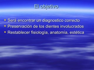 El objetivo  Será encontrar un diagnostico correcto Preservación de los dientes involucrados  Restablecer fisiología, anatomía, estética 