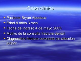 Caso clínico Paciente Bryan Apodaca Edad 8 años 3 mes Fecha de ingreso 4 de mayo 2005 Motivo de la consulta fractura dental Diagnostico fractura coronaria sin afección pulpar . 