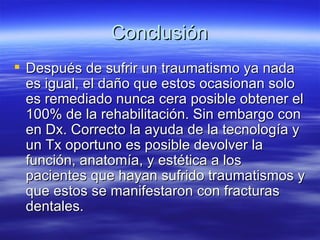 Conclusión Después de sufrir un traumatismo ya nada es igual, el daño que estos ocasionan solo es remediado nunca cera posible obtener el 100% de la rehabilitación. Sin embargo con en Dx. Correcto la ayuda de la tecnología y un Tx oportuno es posible devolver la función, anatomía, y estética a los pacientes que hayan sufrido traumatismos y que estos se manifestaron con fracturas dentales. 