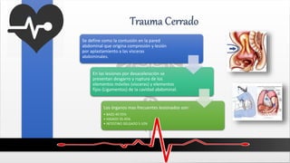 Trauma Cerrado
Se define como la contusión en la pared
abdominal que origina compresión y lesión
por aplastamiento a las vísceras
abdominales.
En las lesiones por desaceleración se
presentan desgarro y ruptura de los
elementos móviles (vísceras) y elementos
fijos (Ligamentos) de la cavidad abdominal.
Los órganos mas frecuentes lesionados son:
• BAZO 40-55%
• HIGADO 35-45%
• INTESTINO DELGADO 5-10%
 