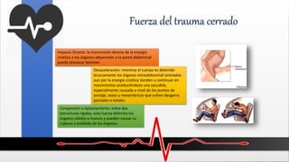 Fuerza del trauma cerrado
Impacto Directo: la transmisión directa de la energía
cinética a los órganos adyacentes a la pared abdominal
puede provocar lesiones
Desaceleración: mientras el cuerpo es detenido
bruscamente los órganos intraabdominal animados
aun por la energía cinética tienden a continuar en
movimientos produciéndose una sacudida,
especialmente causada a nivel de los puntos de
anclaje, vasos y mesentéricos que sufren desgarro
parciales o totales.
Compresión o Aplastamiento: entre dos
estructuras rígidas, esta fuerza deforma los
órganos sólidos o huecos y pueden causar su
ruptura o estallido de los órganos.
 