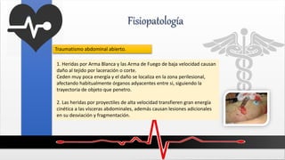 Fisiopatología
1. Heridas por Arma Blanca y las Arma de Fuego de baja velocidad causan
daño al tejido por laceración o corte.
Ceden muy poca energía y el daño se localiza en la zona perilesional,
afectando habitualmente órganos adyacentes entre si, siguiendo la
trayectoria de objeto que penetro.
2. Las heridas por proyectiles de alta velocidad transfieren gran energía
cinética a las vísceras abdominales, además causan lesiones adicionales
en su desviación y fragmentación.
Traumatismo abdominal abierto.
 