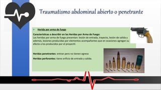 Traumatismo abdominal abierto o penetrante
 Herida por arma de fuego
Características a describir en las Heridas por Arma de Fuego:
Las heridas por arma de fuego presentan: lesión de entrada, trayecto, lesión de salida y
además, lesiones producidas por elementos acompañantes que en ocasiones agregan su
efecto a los producidos por el proyectil.
Heridas penetrantes: entran pero no tienen egreso
Heridas perforantes: tiene orificio de entrada y salida.
 