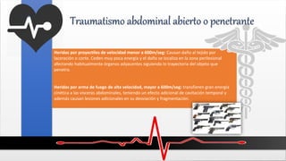 Heridas por proyectiles de velocidad menor a 600m/seg: Causan daño al tejido por
laceración o corte. Ceden muy poca energía y el daño se localiza en la zona perilesional
afectando habitualmente órganos adyacentes siguiendo lo trayectoria del objeto que
penetra.
Heridas por arma de fuego de alta velocidad, mayor a 600m/seg: transfieren gran energía
cinética a las vísceras abdominales, teniendo un efecto adicional de cavitación temporal y
además causan lesiones adicionales en su desviación y fragmentación.
Traumatismo abdominal abierto o penetrante
 
