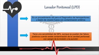 Lavador Peritoneal (LPD)
Es un procedimiento útil para el Diagnostico de hemoperitoneo
y lesión de víscera hueca con contaminación entérica
Tiene una sensibilidad del 98%, aunque se pueden dar falsos
positivos cuando existe contaminación de la cavidad peritoneal
con sangre de la incisión o la punción
 