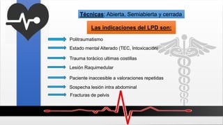 Técnicas: Abierta, Semiabierta y cerrada
Las indicaciones del LPD son:
Politraumatismo
Estado mental Alterado (TEC, Intoxicación)
Trauma torácico ultimas costillas
Lesión Raquimedular
Paciente inaccesible a valoraciones repetidas
Sospecha lesión intra abdominal
Fracturas de pelvis
 