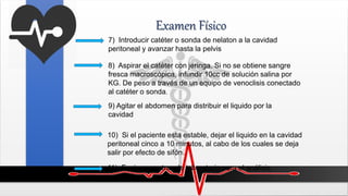 Examen Físico
7) Introducir catéter o sonda de nelaton a la cavidad
peritoneal y avanzar hasta la pelvis
8) Aspirar el catéter con jeringa. Si no se obtiene sangre
fresca macroscópica, infundir 10cc de solución salina por
KG. De peso a través de un equipo de venoclisis conectado
al catéter o sonda.
10) Si el paciente esta estable, dejar el liquido en la cavidad
peritoneal cinco a 10 minutos, al cabo de los cuales se deja
salir por efecto de sifón.
11) Enviar muestras de laboratorio para el análisis
respectivo
9) Agitar el abdomen para distribuir el liquido por la
cavidad
 