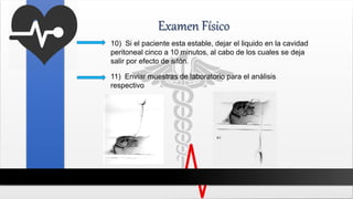 Examen Físico
10) Si el paciente esta estable, dejar el liquido en la cavidad
peritoneal cinco a 10 minutos, al cabo de los cuales se deja
salir por efecto de sifón.
11) Enviar muestras de laboratorio para el análisis
respectivo
 