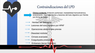 Contraindicaciones del LPD
Clínica evidente (Irritación peritoneal, inestabilidad hemodinámica,
evisceración, neumoperitoneo y lesiones del tubo digestivo por Herida
por Arma de fuego)
Heridas del diafragma
Lesiones del tubo digestivo por HPAF
Operaciones abdominales previas
Obesidad mórbida
Cirrosis avanzada
Coagulopatia preexistente
Embarazo (tercer trimestre)
 