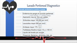Lavado Peritoneal Diagnostico
El lavado peritoneal es positivo cuando:
Evidencia de sangre en punción peritoneal
Aspiración mas de 10cc por catéter
Eritrocitos mayor 100.000 por mm3
Leucocitos mayor 500 por mm3
Amilasas mayor 175 / I.U
Fosfatasas Alcalina mayor 10 u x 100 ml
Liquido del lavado por sondas
Presencia: Bacterias, alimentos, bilis, etc
 