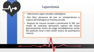 Laparotomia
• Indicaciones según estudios radiológicos:
• Aire libre, presencia de aire en retroperitoneo o
ruptura del diafragma en trauma cerrado
• Después de trauma cerrado o penetrante la TAC con
medio de contraste demuestra ruptura del tracto
gastrointestinal, lesión de vejiga intraabdominal, lesión
del pedículo renal o bien lesión severa de parénquima
visceral.
 