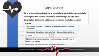 Laparoscopia
Es el potencial terapéutico de la cirugía laparoscopia ha estimulado la
investigación en trauma abdominal. Sin embargo, su uso en el
diagnostico del trauma abdominal permanece limitado por varias
razones:
Necesidad de equipo especial y dependencia de personal
entrenado
Necesidad de sala de operaciones y de anestesia general
Costos
Riesgo de embolia gaseosa y neumotorax a tensión por el
neumoperitoneo
No puede ser realizado en pacientes inestables
 