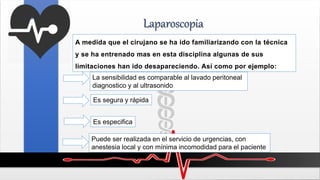 Laparoscopia
A medida que el cirujano se ha ido familiarizando con la técnica
y se ha entrenado mas en esta disciplina algunas de sus
limitaciones han ido desapareciendo. Así como por ejemplo:
La sensibilidad es comparable al lavado peritoneal
diagnostico y al ultrasonido
Es segura y rápida
Es especifica
Puede ser realizada en el servicio de urgencias, con
anestesia local y con mínima incomodidad para el paciente
 