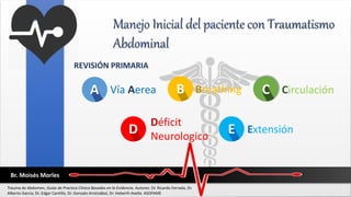 Manejo Inicial del paciente con Traumatismo
Abdominal
REVISIÓN PRIMARIA
C
A B C
Vía Aerea Breathing Circulación
Br. Moisés Morles
Trauma de Abdomen, Guías de Practica Clínica Basadas en la Evidencia. Autores: Dr. Ricardo Ferrada, Dr.
Alberto García, Dr. Edgar Cantillo, Dr. Gonzalo Aristizábal, Dr. Heberth Avella. ASOFAME
D
Déficit
Neurologico
E Extensión
 