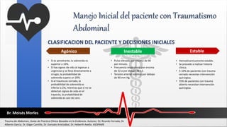 Manejo Inicial del paciente con Traumatismo
Abdominal
CLASIFICACION DEL PACIENTE Y DECISIONES INICIALES
Estable
Agónico Inestable
• Si es penetrante, la sobrevida es
superior a 14%.
• Si hay signos de vida al ingresar a
urgencias y se lleva directamente a
cirugía, la probabilidad de
sobrevida supera un 20%.
• Si el trauma es cerrado, la
probabilidad de sobrevida es
inferior a 2%, mientras que si no se
detectan signos de vida en el
trayecto, la probabilidad de
sobrevida es casi de cero.
• Pulso elevado por encima de 90
por minuto.
• Frecuencia respiratoria por encima
de 32 o por debajo de 12.
• Tensión arterial sistólica por debajo
de 90 mm Hg.
• Hemodinamicamente estable.
• Se procede a realizar historia
clínica.
• 5-10% de pacientes con trauma
cerrado necesitan intervención
quirúrgica.
• 35% de pacientes con trauma
abierto necesitan intervención
quirúrgica.
Trauma de Abdomen, Guías de Practica Clínica Basadas en la Evidencia. Autores: Dr. Ricardo Ferrada, Dr.
Alberto García, Dr. Edgar Cantillo, Dr. Gonzalo Aristizábal, Dr. Heberth Avella. ASOFAME
Br. Moisés Morles
 