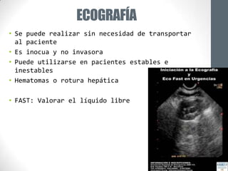 ECOGRAFÍA
• Se puede realizar sin necesidad de transportar
  al paciente
• Es inocua y no invasora
• Puede utilizarse en pacientes estables e
  inestables
• Hematomas o rotura hepática

• FAST: Valorar el líquido libre
 