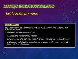 MANEJO INTRAHOSPITALARIO
Paciente agónico
no presenta esfuerzo ventilatorio, no tiene pulso femoral y no responde a la
estimulación externa.
• El manejo en estos casos incluye:
• a. Asegurar y mantener la vía aérea
• b. Verificar que el problema no sea de origen ventilatorio, y si lo es, tratarlo.
• c. Cirugía inmediata para laparotomía o toracotomía de resucitación, más
laparotomía según el caso.
Evaluación primaria
 