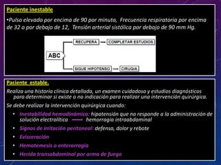 Paciente estable.
Realiza una historia clínica detallada, un examen cuidadoso y estudios diagnósticos
para determinar si existe o no indicación para realizar una intervención quirúrgica.
Se debe realizar la intervención quirúrgica cuando:
• Inestabilidad hemodinámica: hipotensión que no responde a la administración de
solución electrolítica hemorragia intraabdominal
• Signos de irritación peritoneal: defensa, dolor y rebote
• Evisceración
• Hematemesis o enterorragia
• Herida transabdominal por arma de fuego
Paciente inestable
•Pulso elevado por encima de 90 por minuto, Frecuencia respiratoria por encima
de 32 o por debajo de 12, Tensión arterial sistólica por debajo de 90 mm Hg.
 
