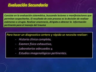 Evaluación Secundaria
Consiste en la evaluación sistemática, buscando lesiones o manifestaciones que
permitan sospecharlas. El resultado de este proceso es la decisión de realizar
exámenes o cirugía. Realizar anamnesis, dirigida a obtener la información
pertinente para el manejo del trauma
Para hacer un diagnostico certero y rápido se necesita realizar:
- Historia clínica completa,
- Examen físico exhaustivo,
- Laboratorios adecuados y,
- Estudios imagenológicos pertinentes.
 