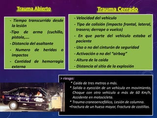 - Tiempo transcurrido desde
la lesión
-Tipo de arma (cuchillo,
pistola,….
- Distancia del asaltante
- Numero de heridas o
impactos
- Cantidad de hemorragia
externa
Trauma Abierto
- Velocidad del vehiculo
- Tipo de colisión (impacto frontal, lateral,
trasero; derrape o vuelco)
- En que parte del vehiculo estaba el
paciente
- Uso o no del cinturón de seguridad
- Activación o no del “airbag”
- Altura de la caída
- Distancia al sitio de la explosión
Trauma Cerrado
> riesgo:
* Caída de tres metros o más.
* Salida o eyección de un vehículo en movimiento,
Choque con otro vehículo a más de 60 Km/h,
Accidente en motocicleta.
* Trauma craneoencefálico, Lesión de columna.
•Fractura de un hueso mayor, Fractura de costillas.
 