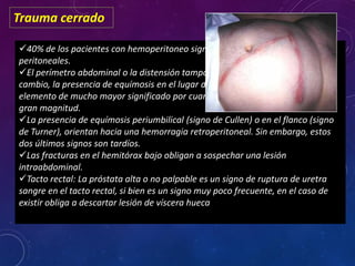 Trauma cerrado
40% de los pacientes con hemoperitoneo significante no presentan signos
peritoneales.
El perímetro abdominal o la distensión tampoco son signos confiables. En
cambio, la presencia de equímosis en el lugar del cinturón de seguridad es un
elemento de mucho mayor significado por cuanto implica que el impacto fue de
gran magnitud.
La presencia de equímosis periumbilical (signo de Cullen) o en el flanco (signo
de Turner), orientan hacia una hemorragia retroperitoneal. Sin embargo, estos
dos últimos signos son tardíos.
Las fracturas en el hemitórax bajo obligan a sospechar una lesión
intraabdominal.
Tacto rectal: La próstata alta o no palpable es un signo de ruptura de uretra
sangre en el tacto rectal, si bien es un signo muy poco frecuente, en el caso de
existir obliga a descartar lesión de víscera hueca
 