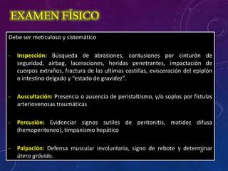 Debe ser meticuloso y sistemático
- Inspección: Búsqueda de abrasiones, contusiones por cinturón de
seguridad, airbag, laceraciones, heridas penetrantes, impactación de
cuerpos extraños, fractura de las ultimas costillas, evisceración del epiplón
o intestino delgado y “estado de gravidez”.
- Auscultación: Presencia o ausencia de peristaltismo, y/o soplos por fístulas
arteriovenosas traumáticas
- Percusión: Evidenciar signos sutiles de peritonitis, matidez difusa
(hemoperitoneo), timpanismo hepático
- Palpación: Defensa muscular involuntaria, signo de rebote y determinar
útero grávido.
EXAMEN FÍSICO
18
 