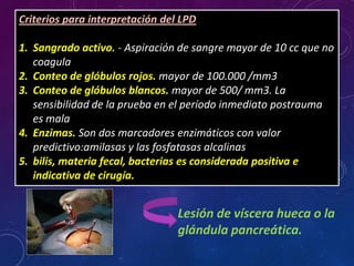 Lesión de víscera hueca o la
glándula pancreática.
Criterios para interpretación del LPD
1. Sangrado activo. - Aspiración de sangre mayor de 10 cc que no
coagula
2. Conteo de glóbulos rojos. mayor de 100.000 /mm3
3. Conteo de glóbulos blancos. mayor de 500/ mm3. La
sensibilidad de la prueba en el período inmediato postrauma
es mala
4. Enzimas. Son dos marcadores enzimáticos con valor
predictivo:amilasas y las fosfatasas alcalinas
5. bilis, materia fecal, bacterias es considerada positiva e
indicativa de cirugía.
 