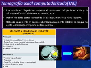 Tomografía axial computadorizada(TAC)
• Procedimiento diagnóstico requiere el transporte del paciente a Rx y la
administración oral e intravenosa de contraste.
• Deben realizarse cortes incluyendo las bases pulmonares y hasta la pelvis.
• Utilizado únicamente en pacientes hemodinámicamente estables en los que no
existe la indicación inmediata de laparotomía.
 