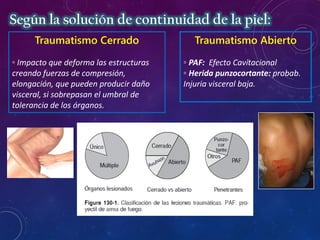 Traumatismo Cerrado
◦ Impacto que deforma las estructuras
creando fuerzas de compresión,
elongación, que pueden producir daño
visceral, si sobrepasan el umbral de
tolerancia de los órganos.
Traumatismo Abierto
◦ PAF: Efecto Cavitacional
◦ Herida punzocortante: probab.
Injuria visceral baja.
Según la solución de continuidad de la piel:
 