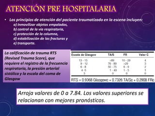 ATENCIÓN PRE HOSPITALARIA
• Los principios de atención del paciente traumatizado en la escena incluyen:
a) Inmovilizar objetos empalados,
b) control de la vía respiratoria,
c) protección de la columna,
d) estabilización de las fracturas y
e) transporte.
La calificación de trauma RTS
(Revised Trauma Score), que
requiere el registro de la frecuencia
respiratoria, la presión arterial
sistólica y la escala del coma de
Glasgow
Arroja valores de 0 a 7.84. Los valores superiores se
relacionan con mejores pronósticos.
 