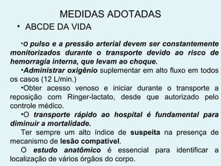 MEDIDAS ADOTADAS 
• ABCDE DA VIDA 
•O pulso e a pressão arterial devem ser constantemente 
monitorizados durante o transporte devido ao risco de 
hemorragia interna, que levam ao choque. 
•Administrar oxigênio suplementar em alto fluxo em todos 
os casos (12 L/min.) 
•Obter acesso venoso e iniciar durante o transporte a 
reposição com Ringer-lactato, desde que autorizado pelo 
controle médico. 
•O transporte rápido ao hospital é fundamental para 
diminuir a mortalidade. 
Ter sempre um alto índice de suspeita na presença de 
mecanismo de lesão compatível. 
O estudo anatômico é essencial para identificar a 
localização de vários órgãos do corpo. 
 