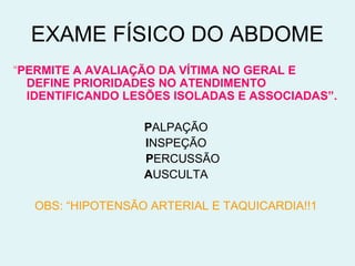 EXAME FÍSICO DO ABDOME 
“PERMITE A AVALIAÇÃO DA VÍTIMA NO GERAL E 
DEFINE PRIORIDADES NO ATENDIMENTO 
IDENTIFICANDO LESÕES ISOLADAS E ASSOCIADAS”. 
PALPAÇÃO 
INSPEÇÃO 
PERCUSSÃO 
AUSCULTA 
OBS: “HIPOTENSÃO ARTERIAL E TAQUICARDIA!!1 
 