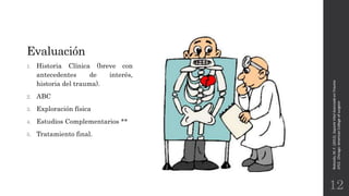 Evaluación
1. Historia Clínica (breve con
antecedentes de interés,
historia del trauma).
2. ABC
3. Exploración física
4. Estudios Complementarios **
5. Tratamiento final.
Rotondo,M.F.(2012).SoporteVitalAvanzadoenTrauma
ATLS.Chicago:AmericanCollegeofsurgeon.
12
 