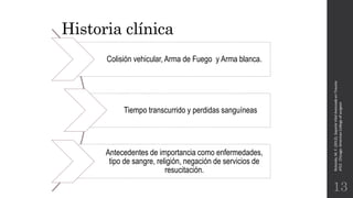 Historia clínica
Rotondo,M.F.(2012).SoporteVitalAvanzadoenTrauma
ATLS.Chicago:AmericanCollegeofsurgeon.
13
Colisión vehicular, Arma de Fuego y Arma blanca.
Tiempo transcurrido y perdidas sanguíneas
Antecedentes de importancia como enfermedades,
tipo de sangre, religión, negación de servicios de
resucitación.
 