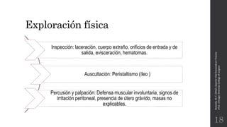 Exploración física
Rotondo,M.F.(2012).SoporteVitalAvanzadoenTrauma
ATLS.Chicago:AmericanCollegeofsurgeon.
18
Inspección: laceración, cuerpo extraño, orificios de entrada y de
salida, evisceración, hematomas.
Auscultación: Peristaltismo (íleo )
Percusión y palpación: Defensa muscular involuntaria, signos de
irritación peritoneal, presencia de útero grávido, masas no
explicables.
 