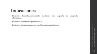 Indicaciones
• Pacientes hemodinamicamente inestables con sospecha de sangrada
abdominal.
• Pacientes con trauma penetrante *
• Pacientes hemodinacamente estable como seguimiento.
Rotondo,M.F.(2012).SoporteVitalAvanzadoenTrauma
ATLS.Chicago:AmericanCollegeofsurgeon.
21
 