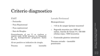 Criterio diagnostico
FAST
• Pericardio
• Fosa Hepatorenal
• Fosa esplenorenal
• Saco de Douglas
Generalmente al ser (-) se vuelven a
repetir cada 30-60 minutos en búsqueda
de un hemoperitoneo progresivo hasta
tener 3.
Al ser positivo es indicativo de cirugía.
Trauma cerrado inestable
Lavado Peritoneal
Hemoperitoneo
1. >10 m de sangre (primer muestra)
2. Segunda muestra con 1000 ml
salina, tinción de Gram (+), 100 000
células rojas, >500 leucocitos
3. Contenido gástrico intestinal
Trauma cerrado – inestable
penetrante
Rotondo,M.F.(2012).SoporteVitalAvanzadoenTrauma
ATLS.Chicago:AmericanCollegeofsurgeon.
22
 