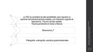 Rotondo,M.F.(2012).SoporteVitalAvanzadoenTrauma
ATLS.Chicago:AmericanCollegeofsurgeon.
23
La TAC se considera de alta sensibilidad, pero requiere un
paciente hemodinamicamente estable y sin indicación urgente de
laparotomía. Trauma cerrado estable.
Trauma penetrante en dorso o flancos
Resonancia ¡?
Pielografia, uretrografia, estudios grastrointestinales
 