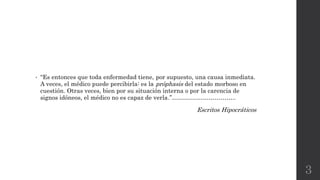 • “Es entonces que toda enfermedad tiene, por supuesto, una causa inmediata.
A veces, el médico puede percibirla: es la próphasis del estado morboso en
cuestión. Otras veces, bien por su situación interna o por la carencia de
signos idóneos, el médico no es capaz de verla.”…………………………..
Escritos Hipocráticos
3
 