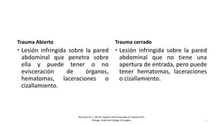 Trauma Abierto
 Lesión infringida sobre la pared
abdominal que penetra sobre
ella y puede tener o no
evisceración de órganos,
hematomas, laceraciones o
cizallamiento.
Trauma cerrado
 Lesión infringida sobre la pared
abdominal que no tiene una
apertura de entrada, pero puede
tener hematomas, laceraciones
o cizallamiento.
Rotondo, M. F. (2012). Soporte Vital Avanzado en Trauma ATLS .
Chicago: American College of surgeon . 5
 