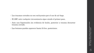 • Los traumas cerrados no son excluyentes por el uso de air bags.
• El ABC ante cualquier circunstancia sigue siendo el primer paso.
• Ante una hipotensión sin evidencia de lesión, posterior a trauma descartar
trauma cerrado.
• Las lesiones pueden aparecer hasta 24 hrs. posteriores.
Rotondo,M.F.(2012).SoporteVitalAvanzadoenTrauma
ATLS.Chicago:AmericanCollegeofsurgeon.
8
 