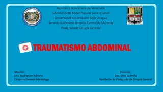 TRAUMATISMO ABDOMINAL
Ponente:
Dra. Silva Ludmila
Residente de Postgrado de Cirugía General
Monitor:
Dra. Rodriguez Adriana
Cirujano General-Mastologo
República Bolivariana de Venezuela
Ministeriodel Poder Popularpara la Salud
Universidad deCarabobo Sede Aragua
ServicioAutónomo Hospital Central de Maracay
Postgradode Cirugía General
 