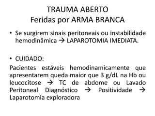 • Se surgirem sinais peritoneais ou instabilidade
hemodinâmica  LAPAROTOMIA IMEDIATA.
• CUIDADO:
Pacientes estáveis hemodinamicamente que
apresentarem queda maior que 3 g/dL na Hb ou
leucocitose  TC de abdome ou Lavado
Peritoneal Diagnóstico  Positividade 
Laparotomia exploradora
TRAUMA ABERTO
Feridas por ARMA BRANCA
 