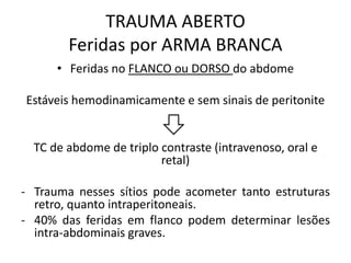 • Feridas no FLANCO ou DORSO do abdome
Estáveis hemodinamicamente e sem sinais de peritonite
TC de abdome de triplo contraste (intravenoso, oral e
retal)
- Trauma nesses sítios pode acometer tanto estruturas
retro, quanto intraperitoneais.
- 40% das feridas em flanco podem determinar lesões
intra-abdominais graves.
TRAUMA ABERTO
Feridas por ARMA BRANCA
 