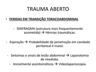 • FERIDAS EM TRANSIÇÃO TORACOABDOMINAL
- DIAFRAGMA (estrutura mais frequentemente
acometida)  Hérnias traumáticas.
- Expiração  Probabilidade de penetração em cavidade
peritoneal é maior.
- Sintomas e sinais de lesão abdominal  Laparotomia
de imediato.
- Inicialmente assintomáticos  Videolaparoscopia.
TRAUMA ABERTO
 