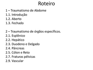 Roteiro
1 – Traumatismo de Abdome
1.1. Introdução
1.2. Aberto
1.3. Fechado
2 – Traumatismo de órgãos específicos.
2.1. Esplênico
2.2. Hepático
2.3. Duodeno e Delgado
2.4. Pâncreas
2.5. Cólon e Reto
2.7. Fraturas pélvicas
2.9. Vascular
 