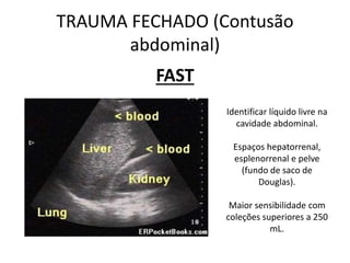 FAST
TRAUMA FECHADO (Contusão
abdominal)
Identificar líquido livre na
cavidade abdominal.
Espaços hepatorrenal,
esplenorrenal e pelve
(fundo de saco de
Douglas).
Maior sensibilidade com
coleções superiores a 250
mL.
 